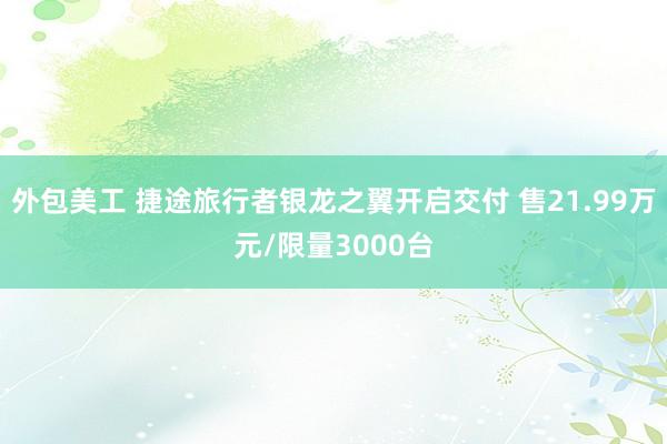 外包美工 捷途旅行者银龙之翼开启交付 售21.99万元/限量3000台