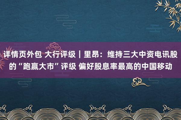 详情页外包 大行评级｜里昂：维持三大中资电讯股的“跑赢大市”评级 偏好股息率最高的中国移动