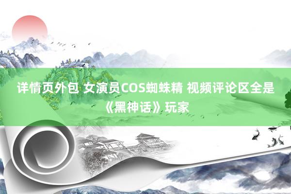 详情页外包 女演员COS蜘蛛精 视频评论区全是《黑神话》玩家